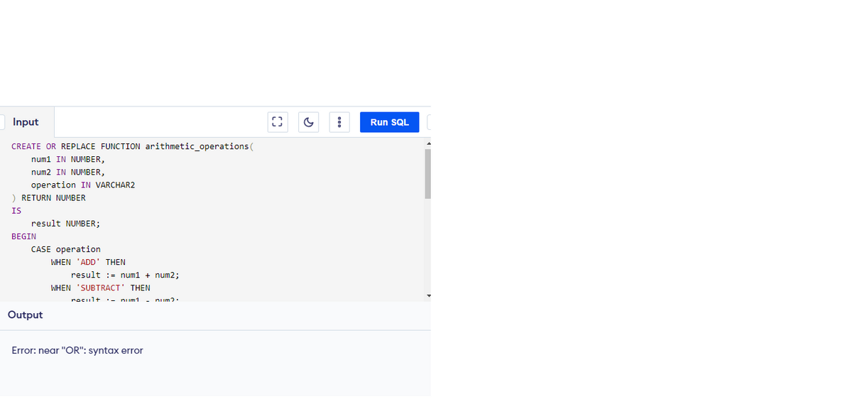 Input
CREATE OR REPLACE FUNCTION arithmetic_operations (
num1 IN NUMBER,
num2 IN NUMBER,
operation IN VARCHAR2
) RETURN NUMBER
IS
result NUMBER;
BEGIN
CASE operation
Output
WHEN 'ADD' THEN
result = num1 + num2;
WHEN SUBTRACT' THEN
nocult
num1 - num?.
Error: near "OR": syntax error
()
G
Run SQL