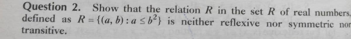 Question 2. Show that the relation R in the set R of real numbers,
defined as R = {(a, b) : a < b²} is neither reflexive nor symmetric nor
transitive.
%3D
