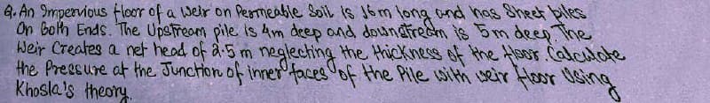 6. An Impervious floor of a weir on Permeable Soil is 16m long and has Sheet piles
On Both Ends. The Upstream pile is 4m deep and downstream is 5m deep. The
Weir Creates a net head of 2.5 m neglecting the thickness of the floor. Calculate
the Pressure at the Junction of inner faces of the Pile with weir floor Using
Khosla's theory.