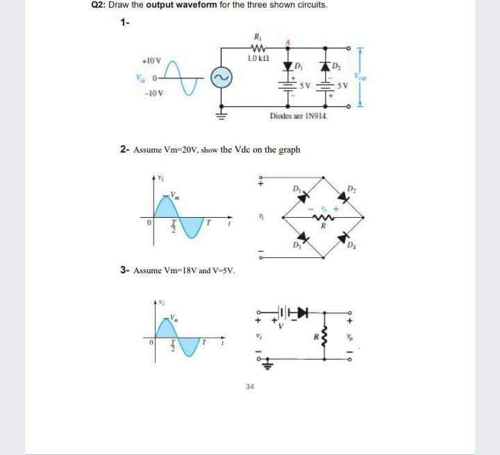 Q2: Draw the output waveform for the three shown circuits.
1-
R,
LO kf
+10V
V. 0-
5 V
5 V
-10 V
Diodes are IN914.
2- Assume Vm=20V, show the Vde on the graph
thr
3- Assume Vm=18V and V-5V.
R
34
