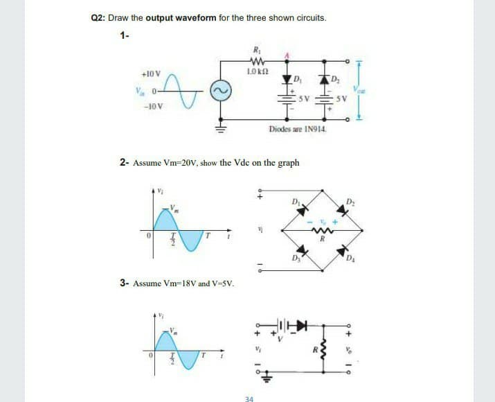 Q2: Draw the output waveform for the three shown circuits.
1-
+10 V
1Ok
V. 0-
5 V
5 V
-10V
Diodes are IN914.
2- Assume Vm=20V, show the Vdc on the graph
D
3- Assume VM3D18V and V-5V.
34
