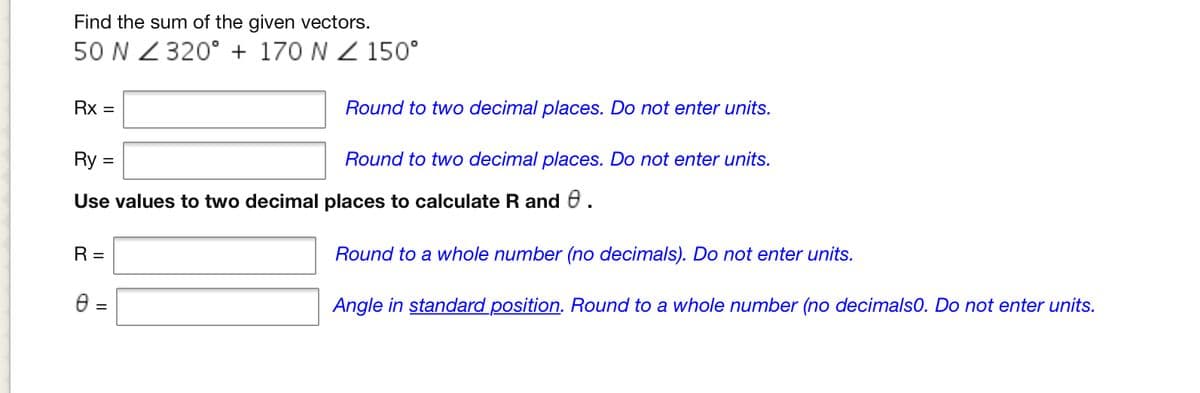 Find the sum of the given vectors.
50 N Z 320° + 170 N Z 150°
Rx =
Round to two decimal places. Do not enter units.
Ry =
Round to two decimal places. Do not enter units.
Use values to two decimal places to calculate R and 0.
R =
Round to a whole number (no decimals). Do not enter units.
e =
Angle in standard position. Round to a whole number (no decimals0. Do not enter units.
