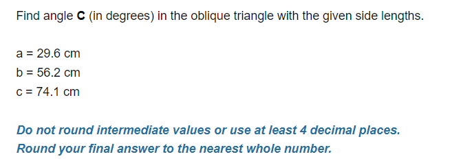 Find angle C (in degrees) in the oblique triangle with the given side lengths.
a = 29.6 cm
b = 56.2 cm
c = 74.1 cm
Do not round intermediate values or use at least 4 decimal places.
Round your final answer to the nearest whole number.
