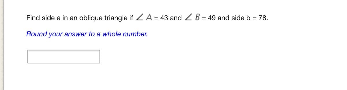 Find side a in an oblique triangle if ZA = 43 and Z B = 49 and side b = 78.
Round your answer to a whole number.
