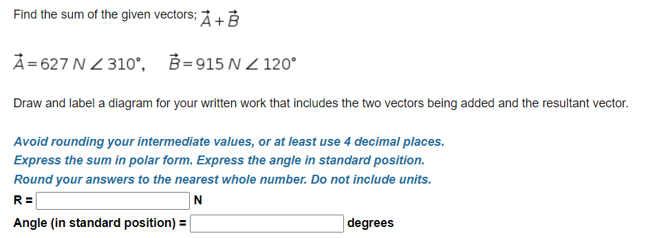 Find the sum of the given vectors; +3
Å= 627 N Z 310°, B=915 N Z 120°
Draw and label a diagram for your written work that includes the two vectors being added and the resultant vector.
Avoid rounding your intermediate values, or at least use 4 decimal places.
Express the sum in polar form. Express the angle in standard position.
Round your answers to the nearest whole number. Do not include units.
R =
N
Angle (in standard position) =
degrees
