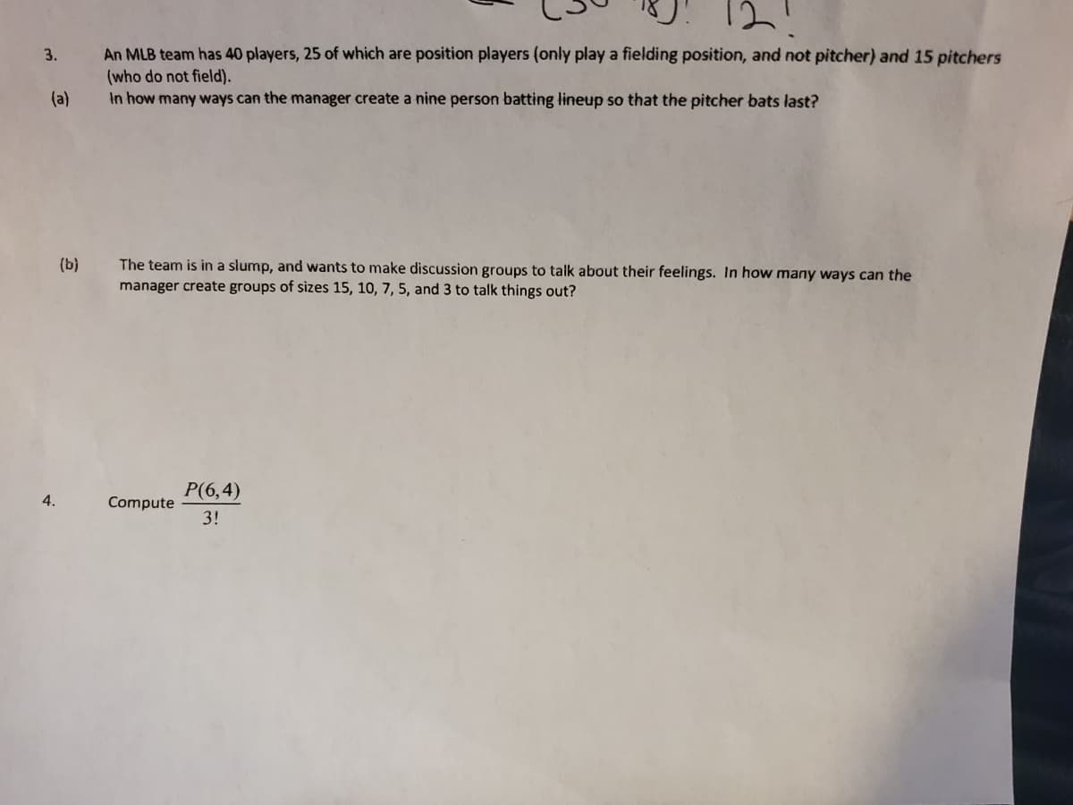U! 12!
An MLB team has 40 players, 25 of which are position players (only play a fielding position, and not pitcher) and 15 pitchers
(who do not field).
In how many ways can the manager create a nine person batting lineup so that the pitcher bats last?
3.
(a)
The team is in a slump, and wants to make discussion groups to talk about their feelings. In how many ways can the
manager create groups of sizes 15, 10, 7, 5, and 3 to talk things out?
(b)
P(6,4)
4.
Compute
3!
