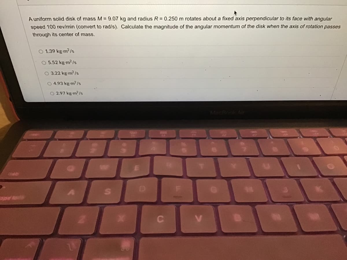 A uniform solid disk of mass M = 9.07 kg and radius R = 0.250 m rotates about a fixed axis perpendicular to its face with angular
speed 100 rev/min (convert to rad/s). Calculate the magnitude of the angular momentum of the disk when the axis of rotation passes
through its center of mass.
O 1.39 kg-m²/s
5.52 kg-m2/s
O 3.22 kg-m²/s
O 4.93 kg-m²ls
O 2.97 kg-m?/s
MacBook Air
S4
