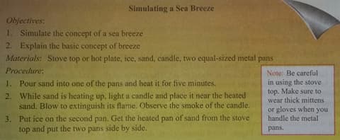 Simulating a Sea Breeze
Objectives:
1. Simulate the concept of a sea breeze
2. Explain the basic concept of breeze
Materials: Stove top or hot plate, ice, sand, candle, two equal-sized metal pans
Procedure:
Note: Be careful
1. Pour sand into one of the pans and heat it for five minutes.
2. While sand is heating up, light a candle and place it near the heated
sand. Blow to extinguish its flame. Observe the smoke of the candle.
3. Put ice on the second pan. Get the heated pan of sand from the stove
top
in using the stove
top. Make sure to
wear thick mittens
or gloves when you
handle the mctal
and put
the two pans side by side.
pans.
