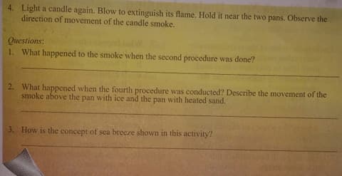 4. Light a candle again. Blow to extinguish its flame. Hold it near the two pans. Observe the
direction of movement of the candle smoke.
Questions:
1. What happened to the smoke when the second procedure was done?
2. What happened when the fourth procedure was conducted? Describe the movement of the
smoke above the pan with ice and the pan with heated sand.
3. How is the concept of sea breeze shown in this activity?

