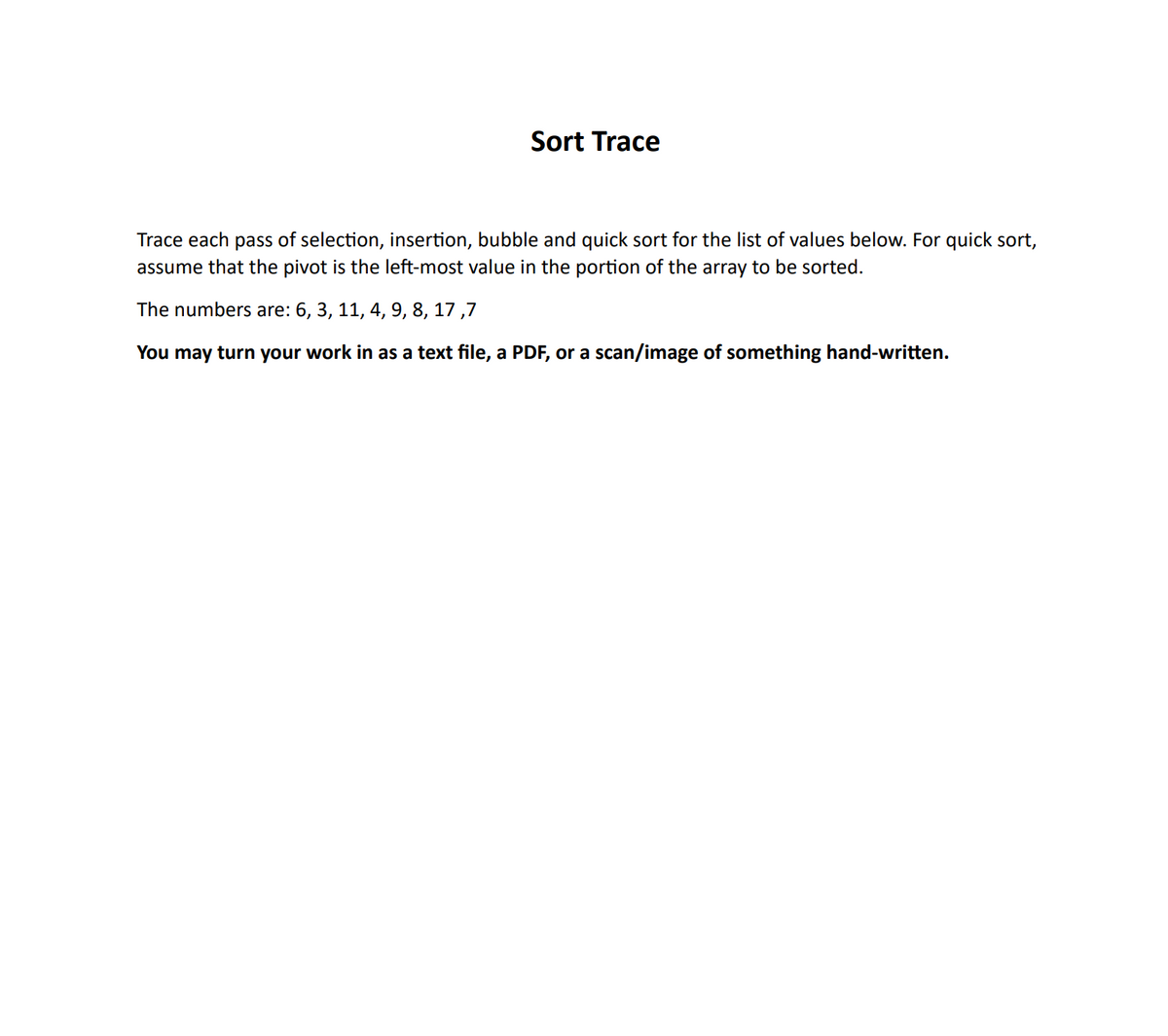 Sort Trace
Trace each pass of selection, insertion, bubble and quick sort for the list of values below. For quick sort,
assume that the pivot is the left-most value in the portion of the array to be sorted.
The numbers are: 6, 3, 11, 4, 9, 8, 17,7
You may turn your work in as a text file, a PDF, or a scan/image of something hand-written.