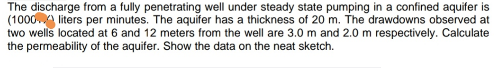 The discharge from a fully penetrating well under steady state pumping in a confined aquifer is
(1000A liters per minutes. The aquifer has a thickness of 20 m. The drawdowns observed at
two wells located at 6 and 12 meters from the well are 3.0 m and 2.0 m respectively. Calculate
the permeability of the aquifer. Show the data on the neat sketch.
