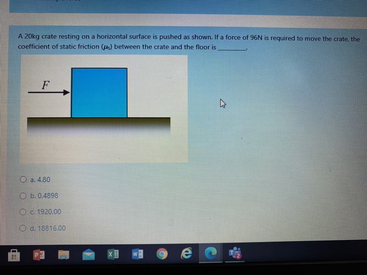 A 20kg crate resting on a horizontal surface is pushed as shown. If a force of 96N is required to move the crate, the
coefficient of static friction (us) between the crate and the floor is
O a. 4.80
O b.0.4898
Oc. 1920.00
O d. 18816.00
