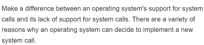 Make a difference between an operating system's support for system
calls and its lack of support for system calls. There are a variety of
reasons why an operating system can decide to implement a new
system call.