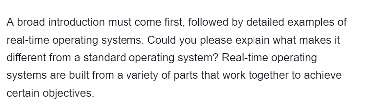 A broad introduction must come first, followed by detailed examples of
real-time operating systems. Could you please explain what makes it
different from a standard operating system? Real-time operating
systems are built from a variety of parts that work together to achieve
certain objectives.