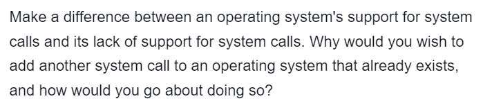 Make a difference between an operating system's support for system
calls and its lack of support for system calls. Why would you wish to
add another system call to an operating system that already exists,
and how would you go about doing so?