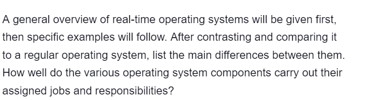 A general overview of real-time operating systems will be given first,
then specific examples will follow. After contrasting and comparing it
to a regular operating system, list the main differences between them.
How well do the various operating system components carry out their
assigned jobs and responsibilities?