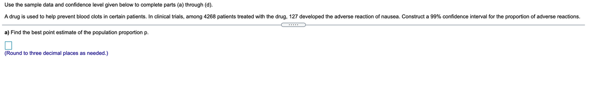 Use the sample data and confidence level given below to complete parts (a) through (d).
A drug is used to help prevent blood clots in certain patients. In clinical trials, among 4268 patients treated with the drug, 127 developed the adverse reaction of nausea. Construct a 99% confidence interval for the proportion of adverse reactions.
.....
a) Find the best point estimate of the population proportion p.
(Round to three decimal places as needed.)
