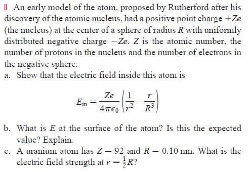 I| An early model of the atom, proposed by Rutherford after his
discovery of the atomic nucleus, had a positive point charge +Ze
(the nucleus) at the center of a sphere of radius R with uniformly
distributed negative charge -Ze. Z is the atomic number, the
number of protons in the nucleus and the number of electrons in
the negative sphere.
a. Show that the electric field inside this atom is
Ze
1
Ein
4πο
R3
b. What is E at the surface of the atom? Is this the expected
value? Explain.
c. A uranium atom has Z = 92 and R = 0.10 nm. What is the
electric field strength at r =R?
