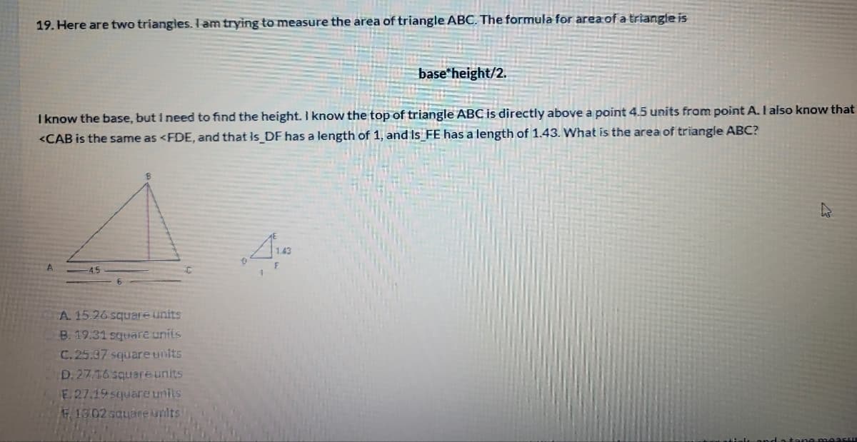 19. Here are two triangies. I am trying to measure the area of triangle ABC. The formula for area of a triangle is
base*height/2.
I know the base, but I need to find the height. I know the top of triangle ABC is directly above a point 4.5 units from point A. I also know that
<CAB is the same as <FDE, and that is DF has a length of 1, and Is FE has a length of 1.43. What is the area of triangle ABC?
A. 15.26 square units
B. 19.31 square units
C.25.37 squareunits
D. 27.16 square units
E.27.19 square units
F 1302 square units
