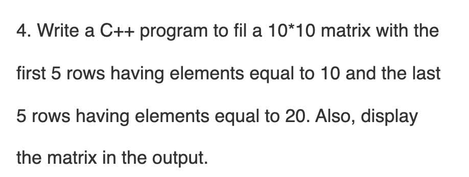 4. Write a C++ program to fil a 10*10 matrix with the
first 5 rows having elements equal to 10 and the last
5 rows having elements equal to 20. Also, display
the matrix in the output.
