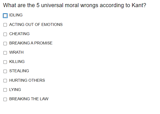 What are the 5 universal moral wrongs according to Kant?
IDLING
ACTING OUT OF EMOTIONS
CHEATING
BREAKING A PROMISE
O WRATH
KILLING
STEALING
O HURTING OTHERS
O LYING
BREAKING THE LAW
