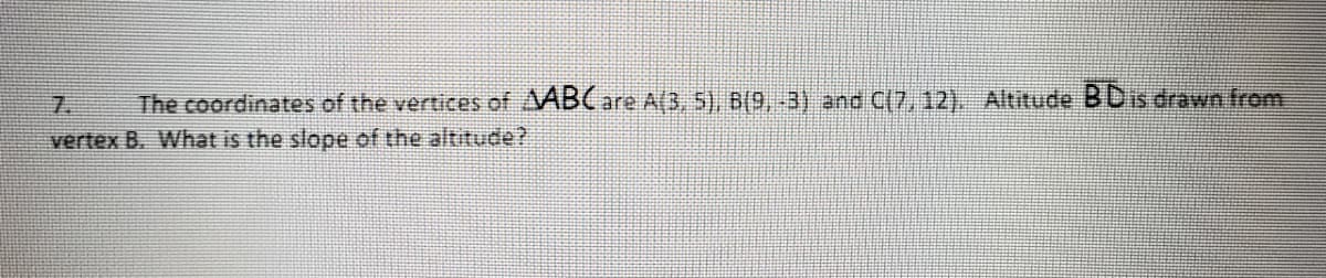 7.
The coordinates of the vertices of ABC are A(3, 5), B(9,-3) and C(7, 12). Altitude BDis drawn from
vertex B. What is the slope of the altitude?
