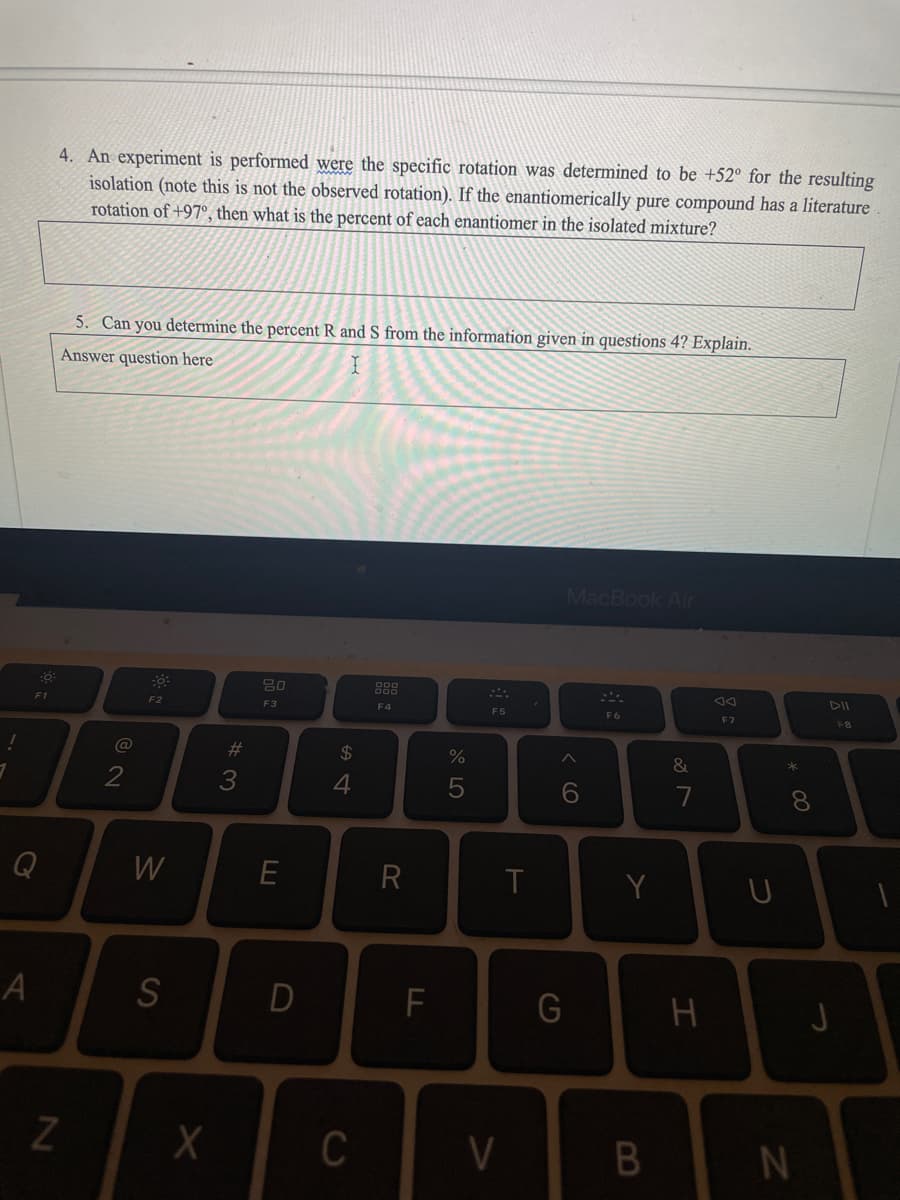 A
F1
4. An experiment is performed were the specific rotation was determined to be +52° for the resulting
isolation (note this is not the observed rotation). If the enantiomerically pure compound has a literature
rotation of +97°, then what is the percent of each enantiomer in the isolated mixture?
N
5. Can you determine the percent R and S from the information given in questions 4? Explain.
Answer question here
I
@
2
F2
W
S
X
#3
80
F3
E
D
54
C
F4
R
F
%
5
F5
V
T
MacBook Air
A
6
G
SA
F6
Y
B
&
H
AA
F7
U
* 00
8
N
DII
F8
