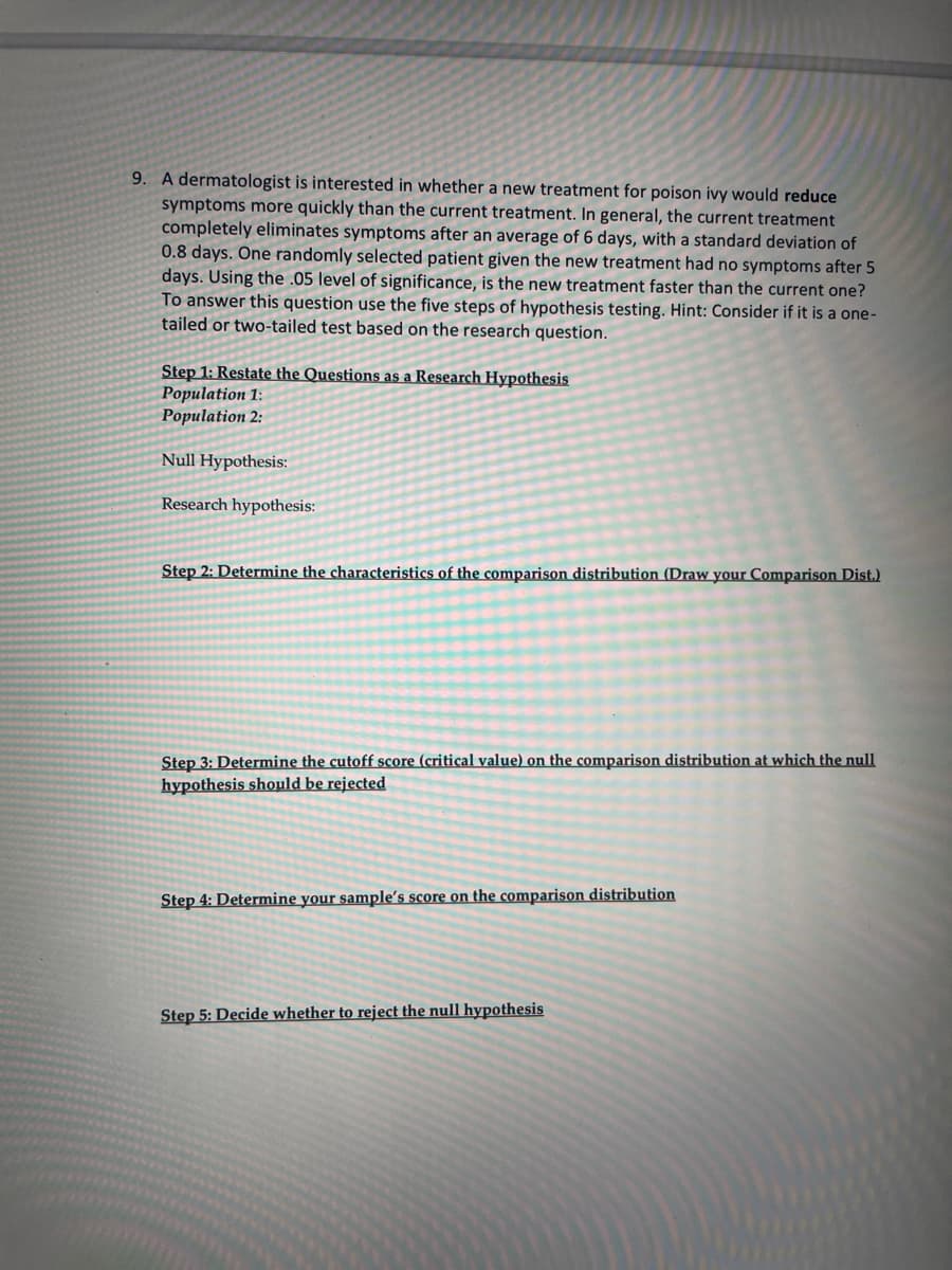 9. A dermatologist is interested in whether a new treatment for poison ivy would reduce
symptoms more quickly than the current treatment. In general, the current treatment
completely eliminates symptoms after an average of 6 days, with a standard deviation of
0.8 days. One randomly selected patient given the new treatment had no symptoms after 5
days. Using the .05 level of significance, is the new treatment faster than the current one?
To answer this question use the five steps of hypothesis testing. Hint: Consider if it is a one-
tailed or two-tailed test based on the research question.
Step 1: Restate the Questions as a Research Hypothesis
Population 1:
Population 2:
Null Hypothesis:
Research hypothesis:
Step 2: Determine the characteristics of the comparison distribution (Draw your Comparison Dist.)
Step 3: Determine the cutoff score (critical value) on the comparison distribution at which the null
hypothesis should be rejected
Step 4: Determine your sample's score on the comparison distribution
Step 5: Decide whether to reject the null hypothesis