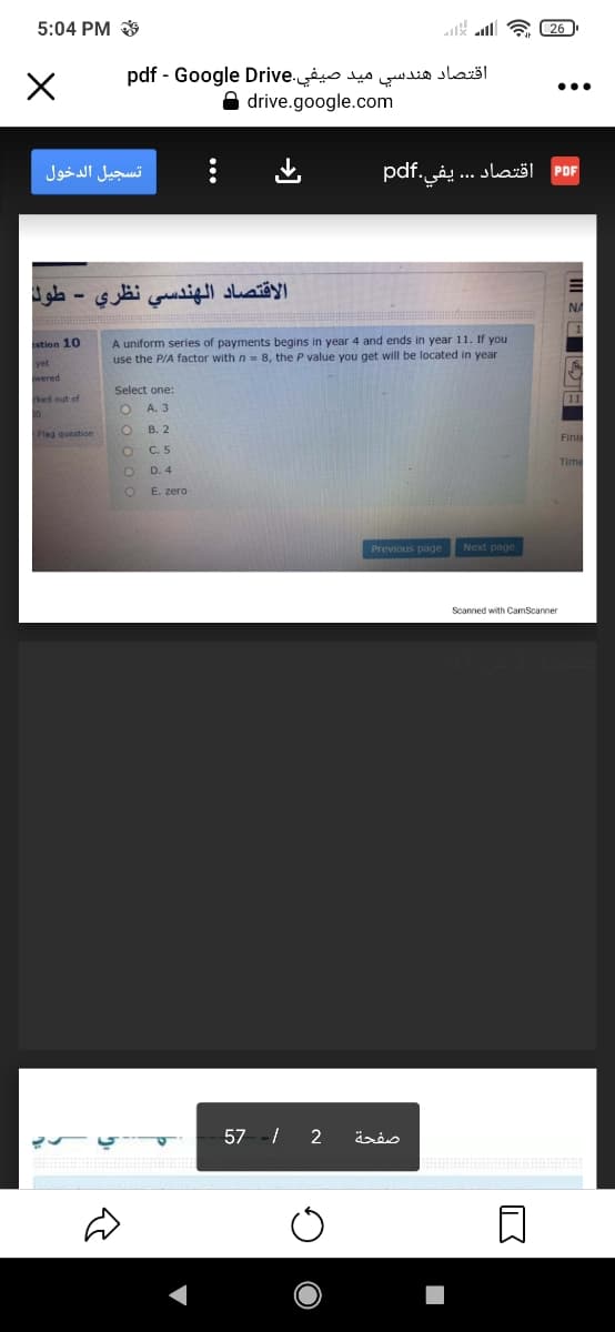 5:04 PM *
lsk al a 26
اقتصاد هندسي ميد pdf - صيفي.DriveGo ogle
A drive.google.com
...
تسجيل الدخول
pdf.
يفي
اقتصاد . . .
PDF
الاقتصاد الهندسي نظري
NA
A uniform series of payments begins in year 4 and ends in year 11. If you
use the P/A factor with n- 8, the P value you get will be located in year
stion 10
wered
Select one:
11
A. 3
В. 2
Flag question
Fin
C. 5
Tim
D. 4
E. zero
Previous page
Next page
Scanned with CamScanner
57 -/ 2
صفحة

