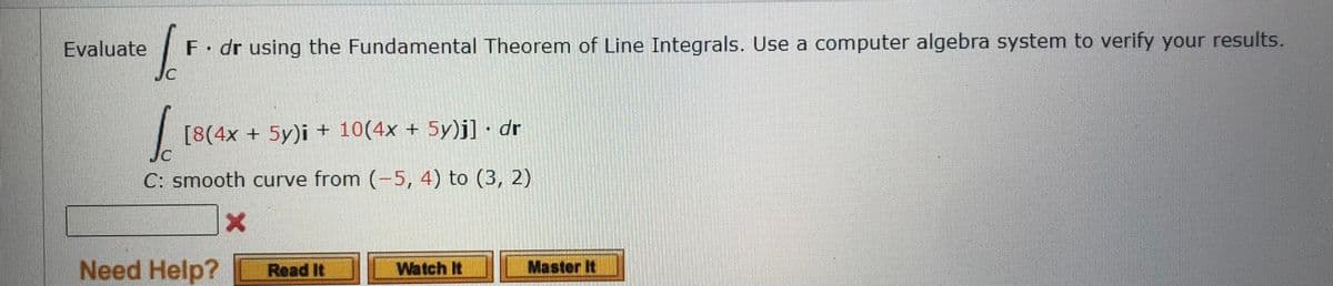 Evaluate
fot F. dr using the Fundamental Theorem of Line Integrals. Use a computer algebra system to verify your results.
JC
1 [8(4x + 5y)i + 10(4x + 5y)j] · dr
C: smooth curve from (-5, 4) to (3, 2)
X
Need Help? Read It
Watch It
Master It