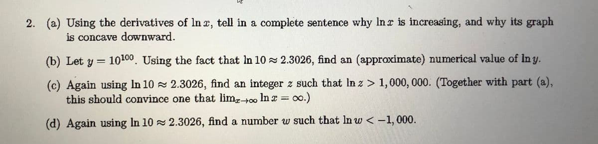 2. (a) Using the derivatives of In x, tell in a complete sentence why Inc is increasing, and why its graph
is concave downward.
(b) Let y = 10100. Using the fact that In 10 2.3026, find an (approximate) numerical value of In y.
(c) Again using In 10 2.3026, find an integer z such that In z > 1,000, 000. (Together with part (a),
this should convince one that limr+o In x = oo.)
(d) Again using In 10 2.3026, find a number w such that In w < -1, 000.
