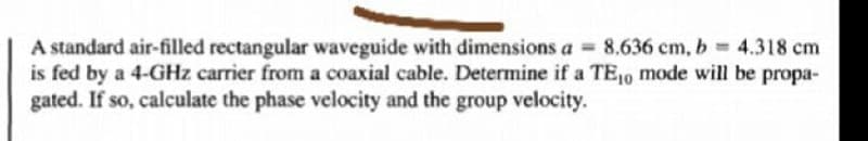 A standard air-filled rectangular waveguide with dimensions a = 8.636 cm, b 4.318 cm
is fed by a 4-GHz carrier from a coaxial cable. Determine if a TE10 mode will be propa-
gated. If so, calculate the phase velocity and the group velocity.
