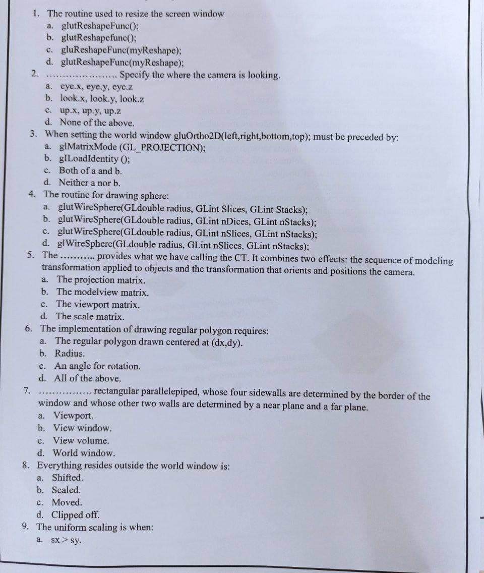 1. The routine used to resize the screen window
a. glutReshapeFunc();
b. glutReshapefunc();
c. gluReshapeFunc(myReshape);
d. glutReshapeFunc(myReshape);
2.
..Specify the where the camera is looking.
а. еye.x, еуе.y, еуе.z
b. look.x, look.y, look.z
с. up.х, ир.у, ир.z
d. None of the above.
3. When setting the world window gluOrtho2D(left,right,bottom,top); must be preceded by:
a. glMatrixMode (GL PROJECTION);
b. gILoadldentity 0;
c. Both of a and b.
d. Neither a nor b.
4. The routine for drawing sphere:
a. glut WireSphere(GLdouble radius, GLint Slices, GLint Stacks);
b. glut WireSphere(GLdouble radius, GLint nDices, GLint nStacks);
c. glutWireSphere(GLdouble radius, GLint nSlices, GLint nStacks);
d. glWireSphere(GLdouble radius, GLint nSlices, GLint nStacks);
5. The ....
provides what we have calling the CT. It combines two effects: the sequence of modeling
transformation applied to objects and the transformation that orients and positions the camera.
a. The projection matrix.
b. The modelview matrix.
c. The viewport matrix.
d. The scale matrix.
6. The implementation of drawing regular polygon requires:
The regular polygon drawn centered at (dx,dy).
a.
b. Radius.
c. An angle for rotation.
d. All of the above.
7.
rectangular parallelepiped, whose four sidewalls are determined by the border of the
window and whose other two walls are determined by a near plane and a far plane.
a. Viewport.
b. View window.
c. View volume.
d. World window.
8. Everything resides outside the world window is:
Shifted.
b. Scaled.
c. Moved.
d. Clipped off.
9. The uniform scaling is when:
a.
a. sx > sy.
