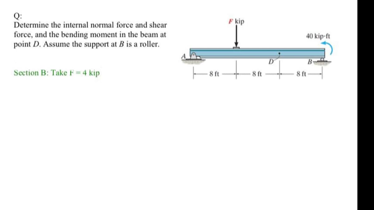 Q:
Determine the internal normal force and shear
F kip
force, and the bending moment in the beam at
point D. Assume the support at B is a roller.
40 kip-ft
D
B-
Section B: Take F = 4 kip
8 ft
8 ft
8 ft
