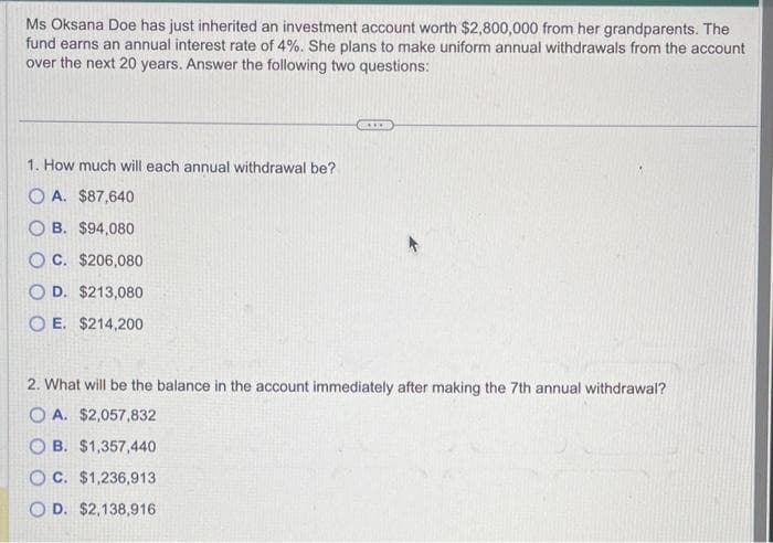 Ms Oksana Doe has just inherited an investment account worth $2,800,000 from her grandparents. The
fund earns an annual interest rate of 4%. She plans to make uniform annual withdrawals from the account
over the next 20 years. Answer the following two questions:
1. How much will each annual withdrawal be?
OA. $87,640
B. $94,080
OC. $206,080
OD. $213,080
OE. $214,200
2. What will be the balance in the account immediately after making the 7th annual withdrawal?
OA. $2,057,832
OB. $1,357,440
OC. $1,236,913
D. $2,138,916