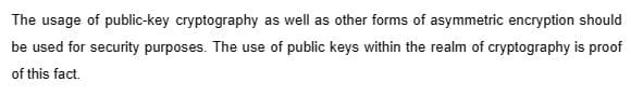 The usage of public-key cryptography as well as other forms of asymmetric encryption should
be used for security purposes. The use of public keys within the realm of cryptography is proof
of this fact.