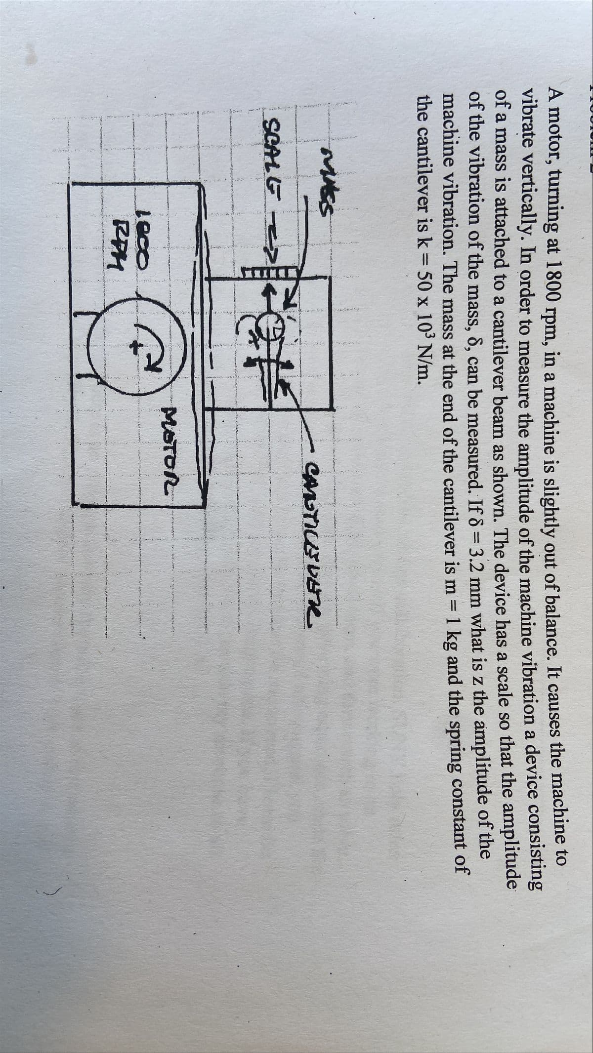 A motor, turning at 1800 rpm, in a machine is slightly out of balance. It causes the machine to
vibrate vertically. In order to measure the amplitude of the machine vibration a device consisting
of a mass is attached to a cantilever beam as shown. The device has a scale so that the amplitude
of the vibration of the mass, 8, can be measured. If 8 = 3.2 mm what is z the amplitude of the
machine vibration. The mass at the end of the cantilever is m = 1 kg and the spring constant of
the cantilever is k = 50 x 10³ N/m.
MASS
SCALE
CANTILEVER
1800
RPH
MOTOR