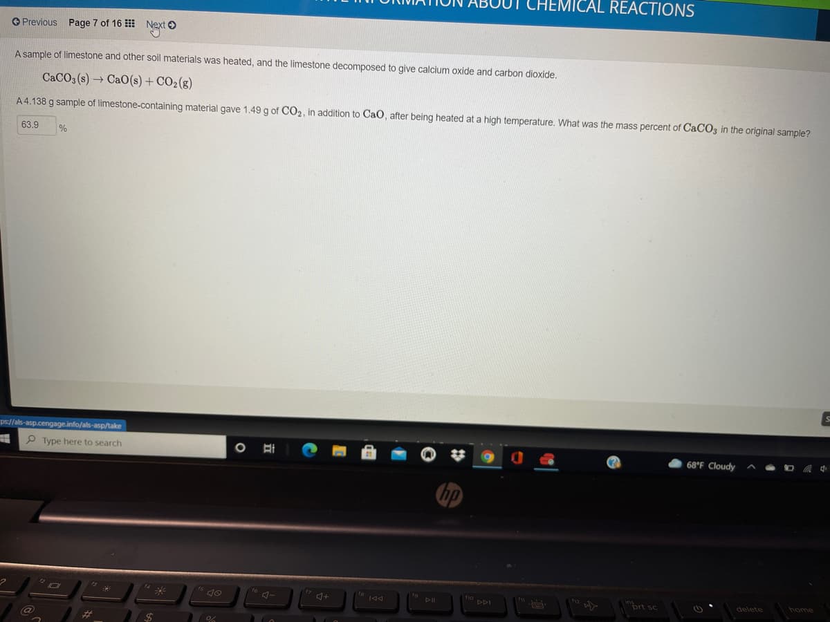 CHEMICAL REACTIONS
O Previous Page 7 of 16
Next O
A sample of limestone and other soil materials was heated, and the limestone decomposed to give calcium oxide and carbon dioxide.
CACO3 (s) → CaO(s) + CO2(g)
A 4.138 g sample of limestone-containing material gave 1.49 g of CO2, in addition to CaO, after being heated at a high temperature. What was the mass percent of CACO3 in the original sample?
63.9
%
ps://als-asp.cengage.info/als-asp/take
P Type here to search
68°F Cloudy
PDI
12
inrt sc
home
144
delete
%23
