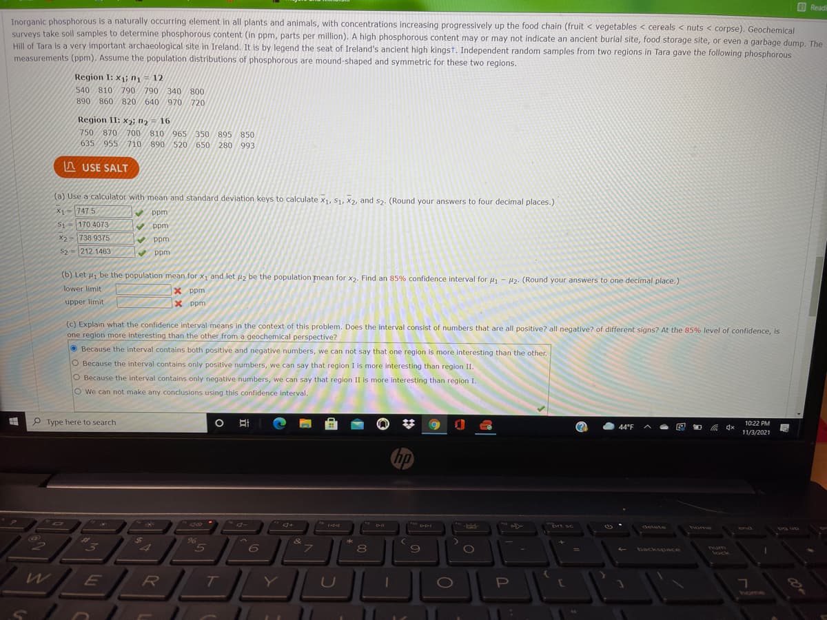 B Readi
Inorganic phosphorous is a naturally occurring element in all plants and animals, with concentrations increasing progressively up the food chain (fruit < vegetables < cereals < nuts < corpse). Geochemical
surveys take soil samples to determine phosphorous content (in ppm, parts per million). A high phosphorous content may or may not indicate an ancient burial site, food storage site, or even a garbage dump. The
Hill of Tara is a very important archaeological site in Ireland. It is by legend the seat of Ireland's ancient high kingst. Independent random samples from two regions in Tara gave the following phosphorous
measurements (ppm). Assume the population distributions of phosphorous are mound-shaped and symmetric for these two regions.
Region I: x1 n1 = 12
540 810 790 790 340 800
890 860 820
640 970720
Region II: x2; n2 = 16
750 870 700 810 965350 895 850
635 955 710 890 520 650 280 993
A USE SALT
(a) Use a calculator with mean and standard deviation keys to calculate x1, S1, X2, and s2. (Round your answers to four decimal places.)
X1=747 5
S1 170 4073 ppm
V ppm
X2= 738 9375
52 = 212.1463
V ppm
(b) Let u be the population mean for x1 and let u, be the population mean for x2. Find an 85% confidence interval for u - 1z. (Round your answers to one decimal place.)
lower limit
X ppm
upper limit
X ppm
(c) Explain what the confidence interval means in the context of this problem. Does the interval consist of numbers that are all positive? all negative? of different signs? At the 85% level of confidence, is
one region more interesting than the other from a geochemical perspective?
O Because the interval contains both positive and negative numbers, we can not say that one region is more interesting than the other.
O Because the interval contains only positive numbers, we can say that region I is more interesting than region II.
O Because the interval contains only negative numbers, we can say that region II is more interesting than region I.
O We can not make any conclusions using this confidence interval.
P Type here to search
10:22 PM
44°F
依 dx
11/3/2021
hp
A>
"brt sc
delete
home
end
Pg up
6)
$4
96
&
*
7\
8
backspce
num
lock
home
