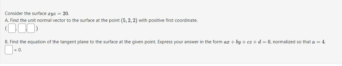 Consider the surface xyz = 20.
A. Find the unit normal vector to the surface at the point (5, 2, 2) with positive first coordinate.
(000)
B. Find the equation of the tangent plane to the surface at the given point. Express your answer in the form ax +by+cz + d = 0, normalized so that a = 4.
= 0.