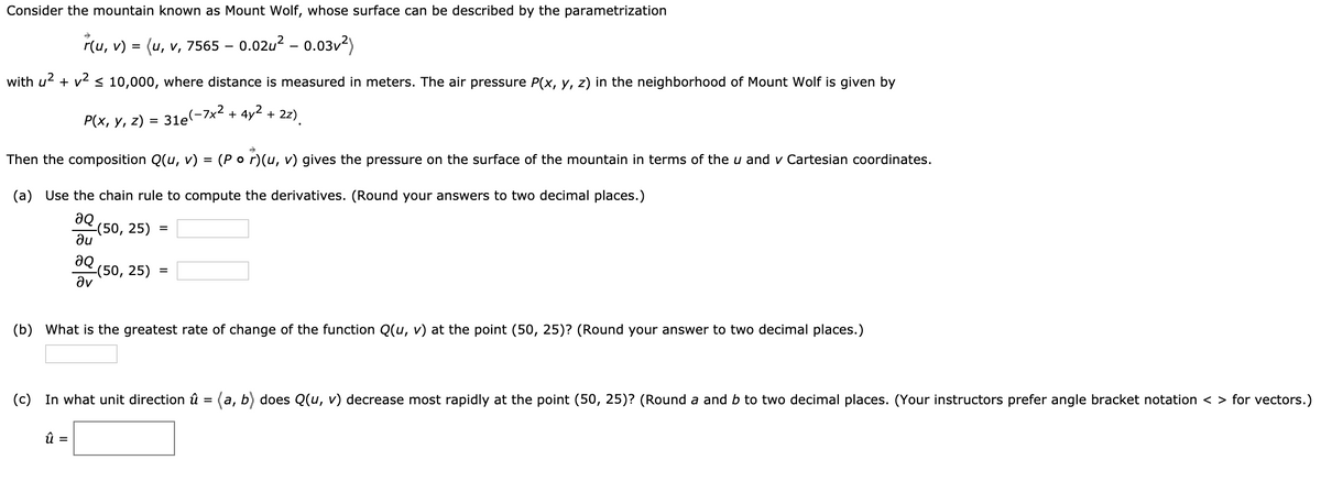 Consider the mountain known as Mount Wolf, whose surface can be described by the parametrization
r(u, v) = (u, v, 7565 -0.02u² - 0.03v²)
with u² + v² ≤ 10,000, where distance is measured in meters. The air pressure P(x, y, z) in the neighborhood of Mount Wolf is given by
P(x, y, z) = 31e(-7x² + 4y² +
Then the composition Q(u, v) = (Por)(u, v) gives the pressure on the surface of the mountain in terms of the u and ✓ Cartesian coordinates.
(a) Use the chain rule to compute the derivatives. (Round your answers to two decimal places.)
aQ
au
მი
Əv
-(50, 25)
2z)
-(50, 25) =
û =
(b) What is the greatest rate of change of the function Q(u, v) at the point (50, 25)? (Round your answer to two decimal places.)
(c) In what unit direction û = (a, b) does Q(u, v) decrease most rapidly at the point (50, 25)? (Round a and b to two decimal places. (Your instructors prefer angle bracket notation <> for vectors.)