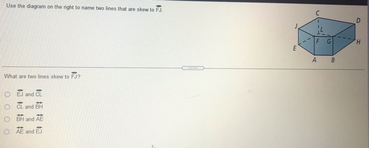 Use the diagram on the right to name two lines that are skew to FJ.
D.
G
H,
A
What are two lines skew to FJ?
EJ and CL
CL and BH
BH and AE
AE and EJ
O O O O
