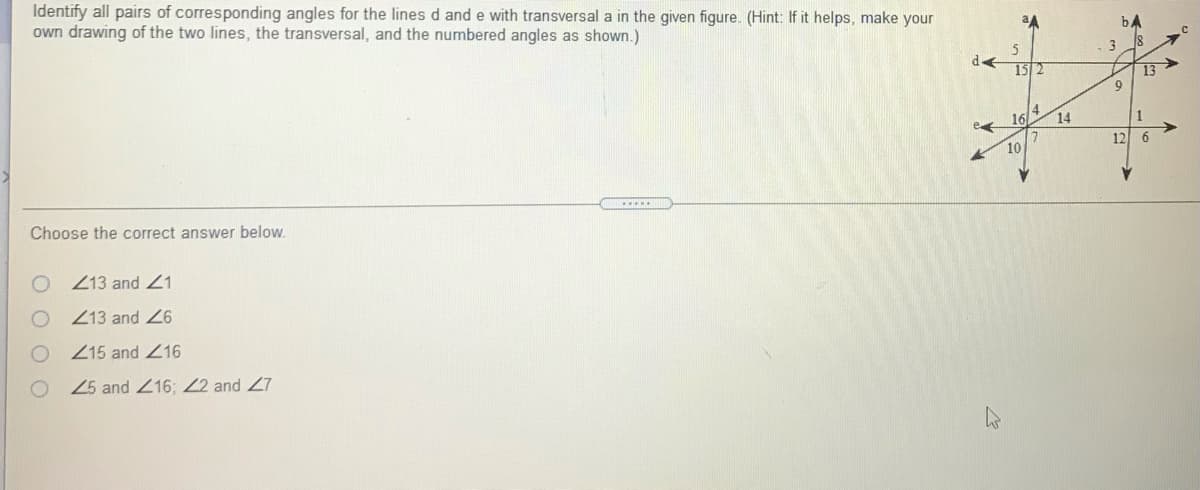 Identify all pairs of corresponding angles for the lines d and e with transversal a in the given figure. (Hint: If it helps, make your
own drawing of the two lines, the transversal, and the numbered angles as shown.)
bA
3
15 2
13>
9
4
16
14
e
1
12 6
10
Choose the correct answer below.
O 13 and 21
Z13 and 26
Z15 and 216
25 and 216; 22 and 27
O O O O
