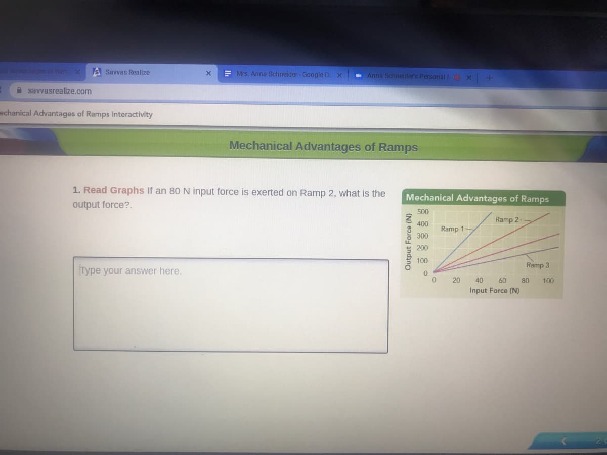 Advanlages of Ram x
S Savvas Realize
E Mrs. Anna Schneider - Google Do x
Anna Schneider's Personal NO X
A savvasrealize.com
echanical Advantages of Ramps Interactivity
Mechanical Advantages of Ramps
1. Read Graphs If an 80 N input force is exerted on Ramp 2, what is the
Mechanical Advantages of Ramps
output force?.
500
Ramp 2
400
Ramp 1-
300
200
100
Ramp 3
Type your answer here.
20
40
60
80
100
Input Force (N)
Output Force (N)
