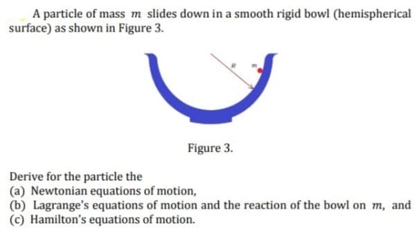 A particle of mass m slides down in a smooth rigid bowl (hemispherical
surface) as shown in Figure 3.
Figure 3.
Derive for the particle the
(a) Newtonian equations of motion,
(b) Lagrange's equations of motion and the reaction of the bowl on m, and
Hamilton's equations of motion.
