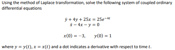 Using the method of Laplace transformation, solve the following system of coupled ordinary
differential equations
ў + 4у + 25х - 25е-4
й — 4x — у%3D0
x(0) = -3,
y(0) = 1
where y = y(t), x = x(t) and a dot indicates a derivative with respect to time t.
