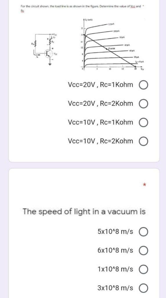 For the circuit shown, the load line is as shown in the figure. Determine the value of Vcc and
Rc
+1(A)
23
23
14
12
O
10
10004
BOMA
15
CONA
40μA
Vcc=20V, Rc=1 Kohm
Vcc=20V, Rc=2Kohm
Vcc=10V, Rc=1 Kohm
Vcc=10V, Rc=2Kohm
2004
5x10^8 m/s
6x10^8 m/s
The speed of light in a vacuum is
1x10^8 m/s
ORA
New
3x10^8 m/s O