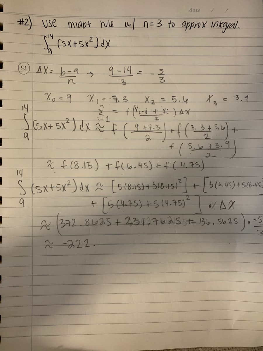 date
#2) Use midpt wie w/ n=3 to approx Iintgral.
"(5x+sx²) dx
SI)AX= b-a
9-14=
Xo =9 X,=7.3.
14
Scoxt sR)dをf(
X2 = 5.4
3,9
is1
2
+7.3
3.3+5,6
9.
f(8.15)+ fし6.45)+f(4.75)
14
S(5x+5x²)dx (5(8.15)+568-15) | +
9.
5(4
+/5(475) +5(4.7s)“
of AX
A 372.8625+ 23137625 1Bl6, 5625.
-5
2-222.
