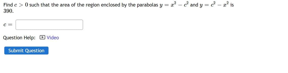 Find c > 0 such that the area of the region enclosed by the parabolas y = x? – c² and y = c – x² is
390.
C =
Question Help: D Video
Submit Question
