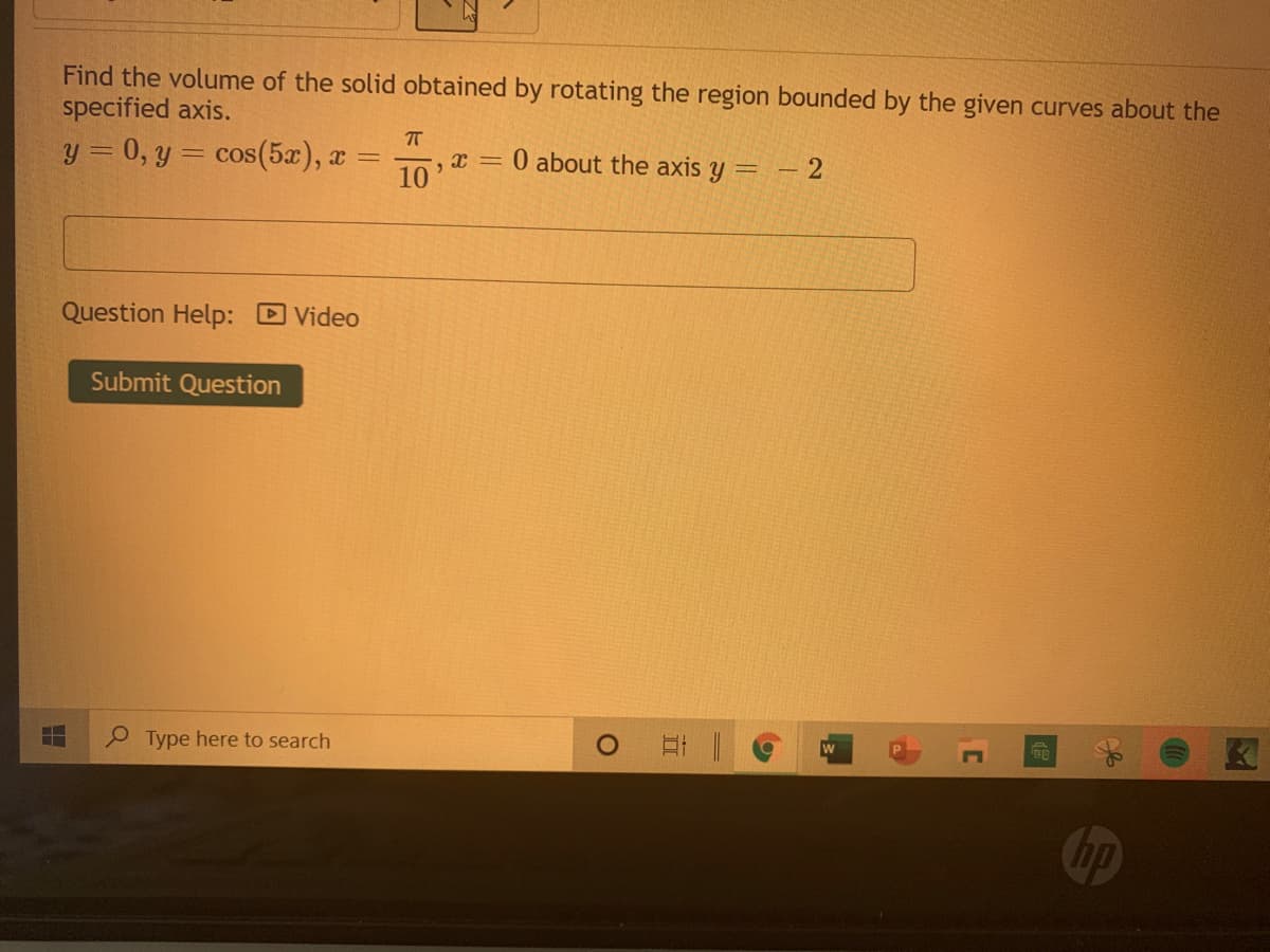 Find the volume of the solid obtained by rotating the region bounded by the given curves about the
specified axis.
y = 0, y = cos(5x), x =
,x = 0 about the axis y =
10
– 2
Question Help: Video
Submit Question
P Type here to search
ER
hp
C
